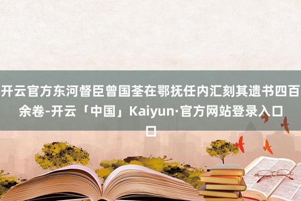开云官方东河督臣曾国荃在鄂抚任内汇刻其遗书四百余卷-开云「中国」Kaiyun·官方网站登录入口