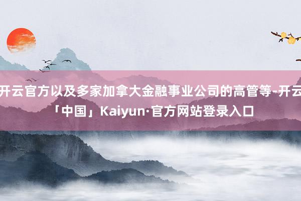 开云官方以及多家加拿大金融事业公司的高管等-开云「中国」Kaiyun·官方网站登录入口