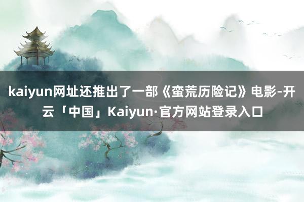 kaiyun网址还推出了一部《蛮荒历险记》电影-开云「中国」Kaiyun·官方网站登录入口