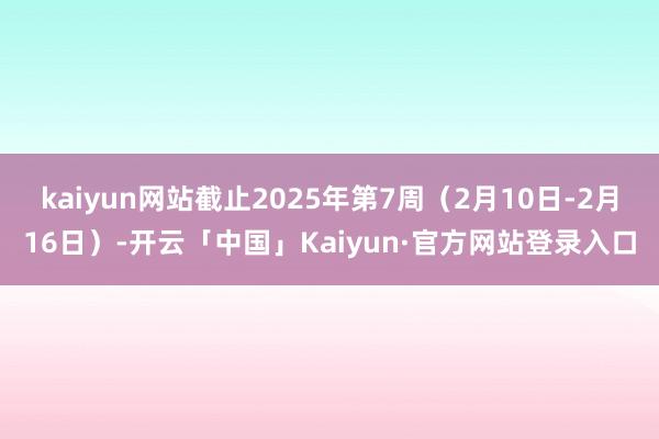 kaiyun网站截止2025年第7周(2月10日-2月16日)-开云「中国」Kaiyun·官方网站登录入口