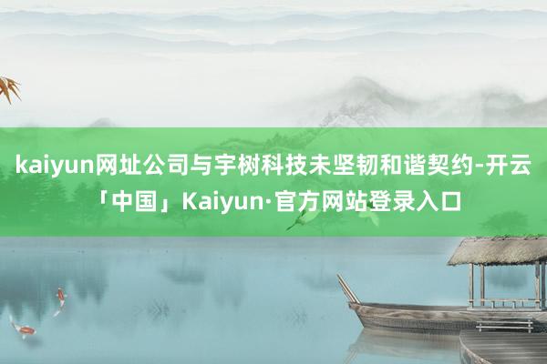 kaiyun网址公司与宇树科技未坚韧和谐契约-开云「中国」Kaiyun·官方网站登录入口