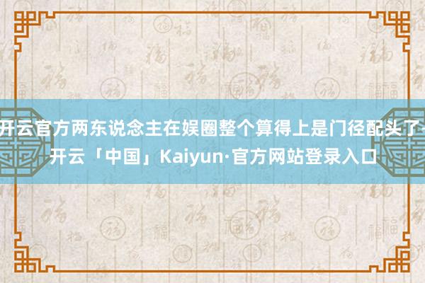 开云官方两东说念主在娱圈整个算得上是门径配头了-开云「中国」Kaiyun·官方网站登录入口