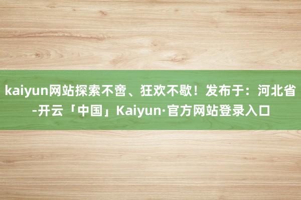 kaiyun网站探索不啻、狂欢不歇!发布于:河北省-开云「中国」Kaiyun·官方网站登录入口