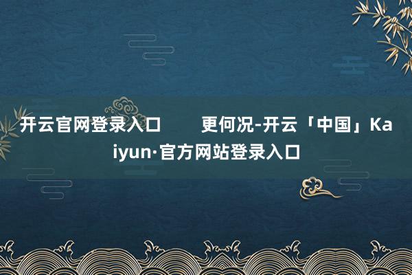 开云官网登录入口 更何况-开云「中国」Kaiyun·官方网站登录入口