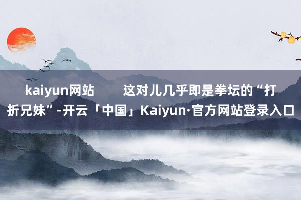 kaiyun网站 这对儿几乎即是拳坛的“打折兄妹”-开云「中国」Kaiyun·官方网站登录入口