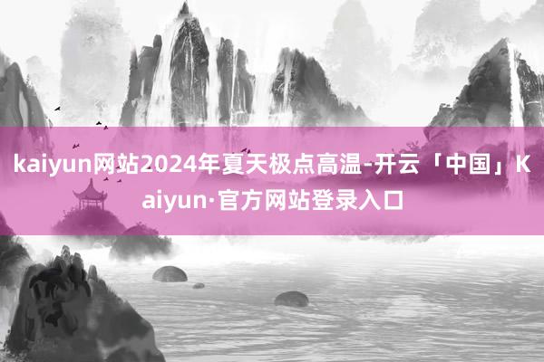 kaiyun网站2024年夏天极点高温-开云「中国」Kaiyun·官方网站登录入口