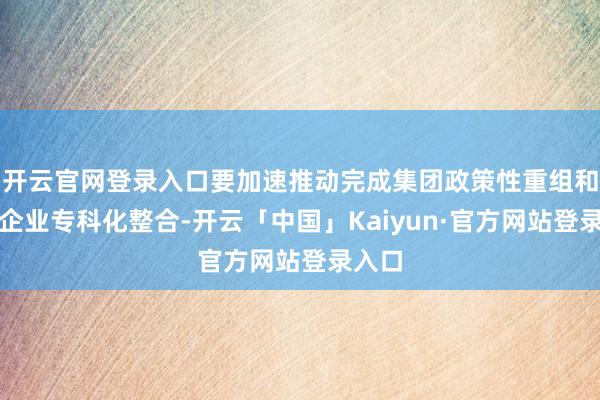 开云官网登录入口要加速推动完成集团政策性重组和所属企业专科化整合-开云「中国」Kaiyun·官方网站登录入口