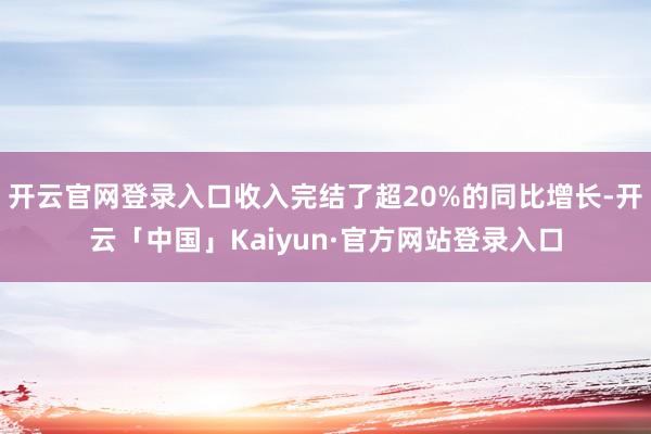 开云官网登录入口收入完结了超20%的同比增长-开云「中国」Kaiyun·官方网站登录入口