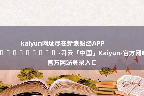 kaiyun网址尽在新浪财经APP            													-开云「中国」Kaiyun·官方网站登录入口