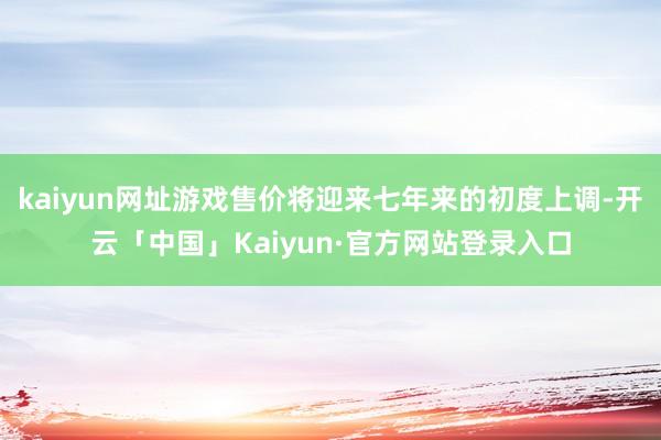 kaiyun网址游戏售价将迎来七年来的初度上调-开云「中国」Kaiyun·官方网站登录入口