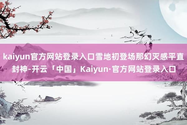 kaiyun官方网站登录入口雪地初登场那幻灭感平直封神-开云「中国」Kaiyun·官方网站登录入口