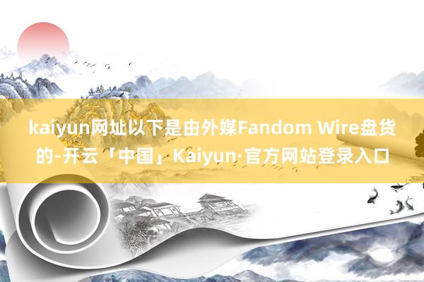 kaiyun网址以下是由外媒Fandom Wire盘货的-开云「中国」Kaiyun·官方网站登录入口