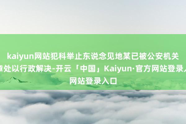 kaiyun网站犯科举止东说念见地某已被公安机关照章处以行政解决-开云「中国」Kaiyun·官方网站登录入口