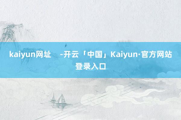 kaiyun网址    -开云「中国」Kaiyun·官方网站登录入口