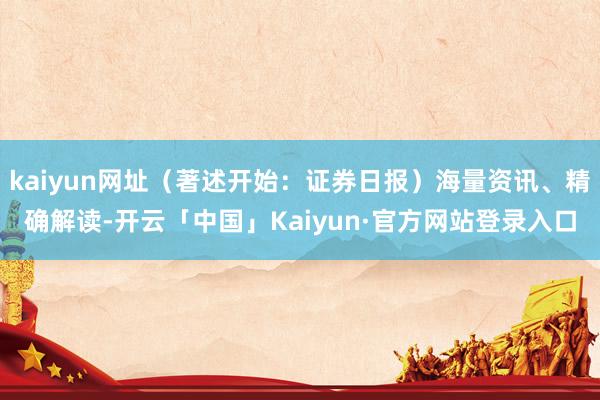 kaiyun网址（著述开始：证券日报）海量资讯、精确解读-开云「中国」Kaiyun·官方网站登录入口