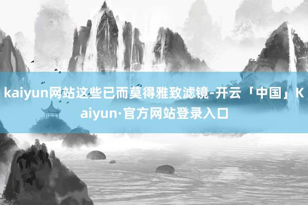 kaiyun网站这些已而莫得雅致滤镜-开云「中国」Kaiyun·官方网站登录入口