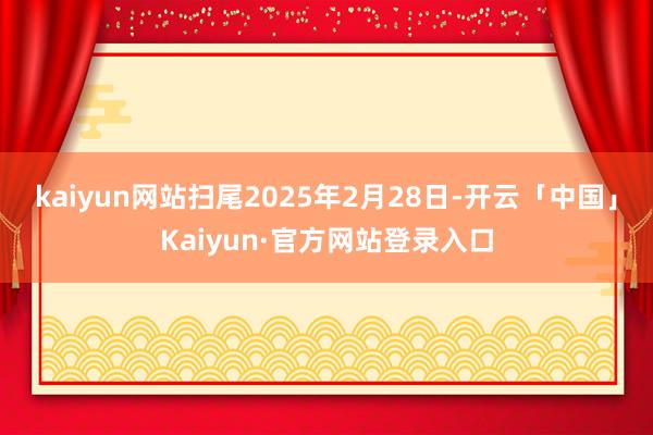 kaiyun网站扫尾2025年2月28日-开云「中国」Kaiyun·官方网站登录入口