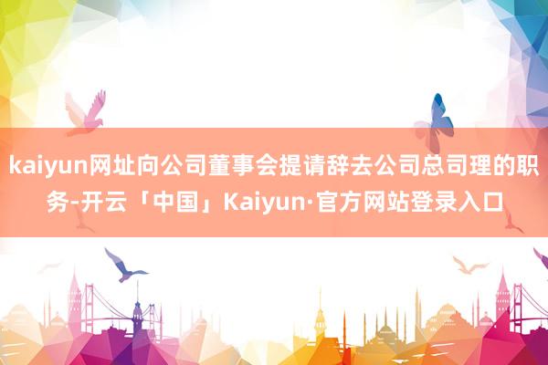 kaiyun网址向公司董事会提请辞去公司总司理的职务-开云「中国」Kaiyun·官方网站登录入口