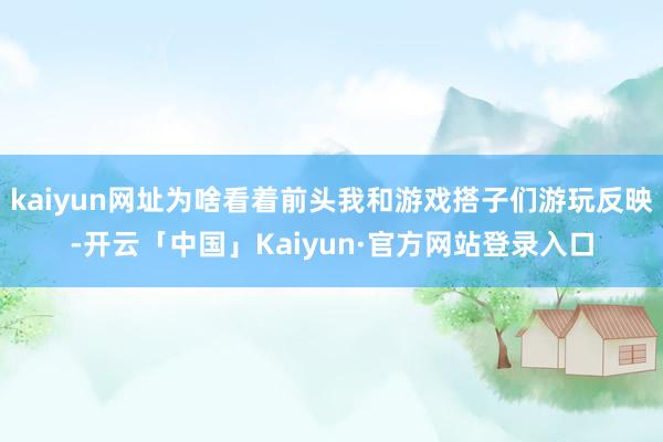 kaiyun网址为啥看着前头我和游戏搭子们游玩反映-开云「中国」Kaiyun·官方网站登录入口