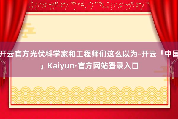 开云官方光伏科学家和工程师们这么以为-开云「中国」Kaiyun·官方网站登录入口