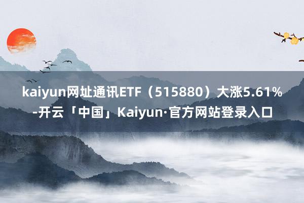 kaiyun网址通讯ETF（515880）大涨5.61%-开云「中国」Kaiyun·官方网站登录入口