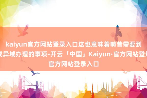 kaiyun官方网站登录入口这也意味着畴昔需要到上司或异域办理的事项-开云「中国」Kaiyun·官方网站登录入口