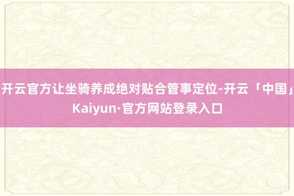 开云官方让坐骑养成绝对贴合管事定位-开云「中国」Kaiyun·官方网站登录入口
