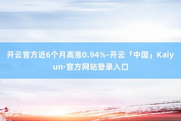 开云官方近6个月高涨0.94%-开云「中国」Kaiyun·官方网站登录入口