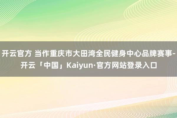 开云官方 当作重庆市大田湾全民健身中心品牌赛事-开云「中国」Kaiyun·官方网站登录入口