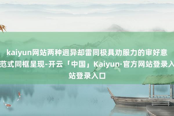 kaiyun网站两种迥异却雷同极具劝服力的审好意思范式同框呈现-开云「中国」Kaiyun·官方网站登录入口