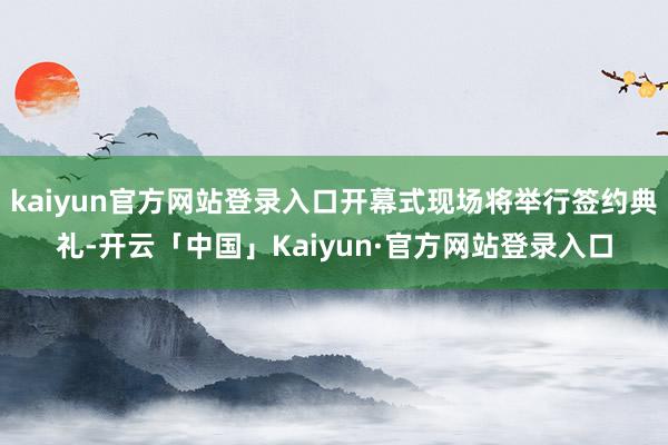 kaiyun官方网站登录入口开幕式现场将举行签约典礼-开云「中国」Kaiyun·官方网站登录入口