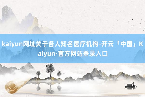 kaiyun网址关于各人知名医疗机构-开云「中国」Kaiyun·官方网站登录入口