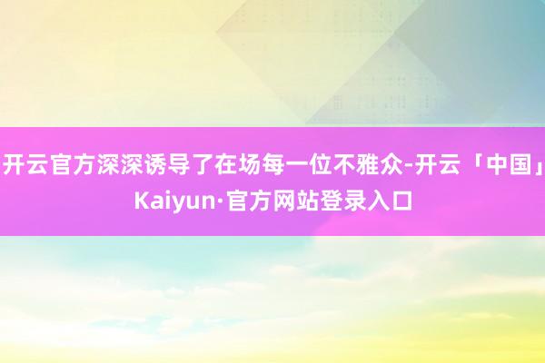开云官方深深诱导了在场每一位不雅众-开云「中国」Kaiyun·官方网站登录入口
