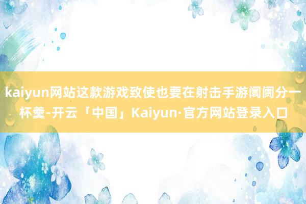 kaiyun网站这款游戏致使也要在射击手游阛阓分一杯羹-开云「中国」Kaiyun·官方网站登录入口