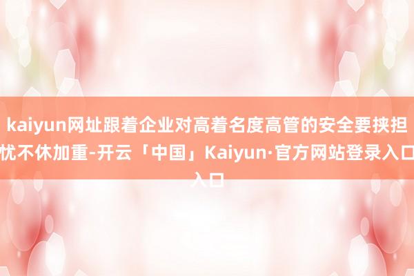 kaiyun网址跟着企业对高着名度高管的安全要挟担忧不休加重-开云「中国」Kaiyun·官方网站登录入口