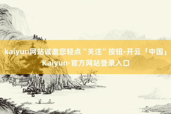 kaiyun网站诚邀您轻点“关注”按钮-开云「中国」Kaiyun·官方网站登录入口