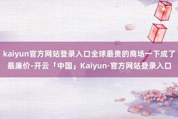 kaiyun官方网站登录入口全球最贵的商场一下成了最廉价-开云「中国」Kaiyun·官方网站登录入口