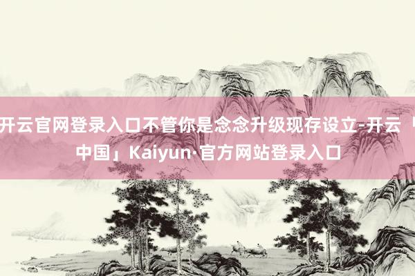 开云官网登录入口不管你是念念升级现存设立-开云「中国」Kaiyun·官方网站登录入口
