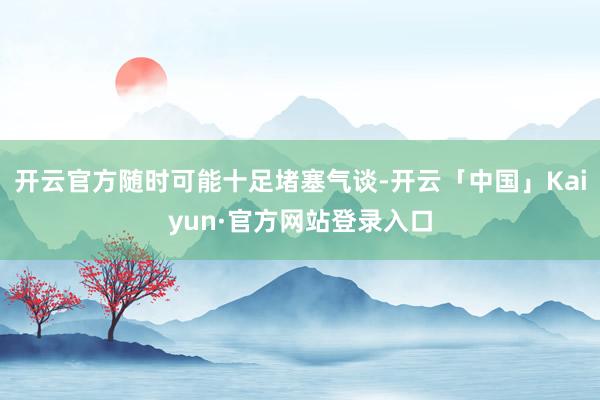 开云官方随时可能十足堵塞气谈-开云「中国」Kaiyun·官方网站登录入口