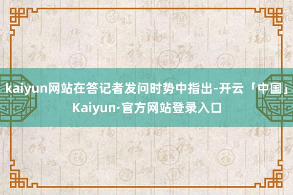 kaiyun网站在答记者发问时势中指出-开云「中国」Kaiyun·官方网站登录入口