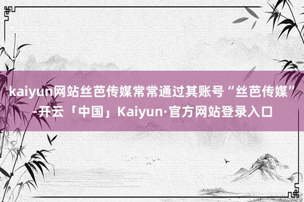 kaiyun网站丝芭传媒常常通过其账号“丝芭传媒”-开云「中国」Kaiyun·官方网站登录入口