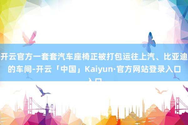 开云官方一套套汽车座椅正被打包运往上汽、比亚迪的车间-开云「中国」Kaiyun·官方网站登录入口