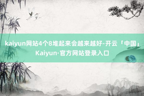 kaiyun网站4个8堆起来会越来越好-开云「中国」Kaiyun·官方网站登录入口