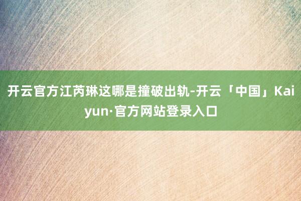 开云官方江芮琳这哪是撞破出轨-开云「中国」Kaiyun·官方网站登录入口