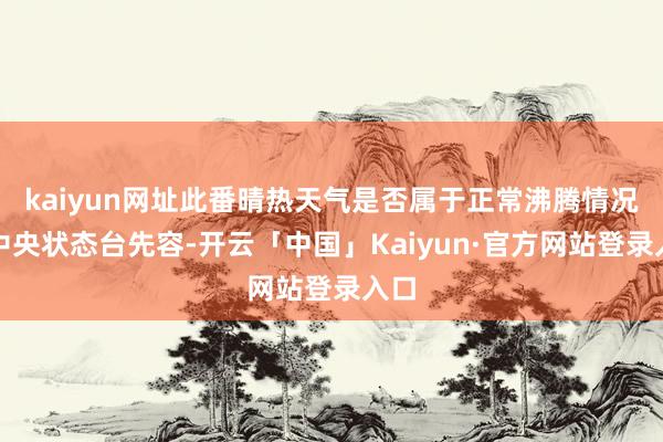 kaiyun网址此番晴热天气是否属于正常沸腾情况？中央状态台先容-开云「中国」Kaiyun·官方网站登录入口
