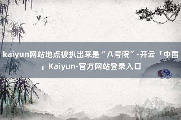 kaiyun网站地点被扒出来是“八号院”-开云「中国」Kaiyun·官方网站登录入口