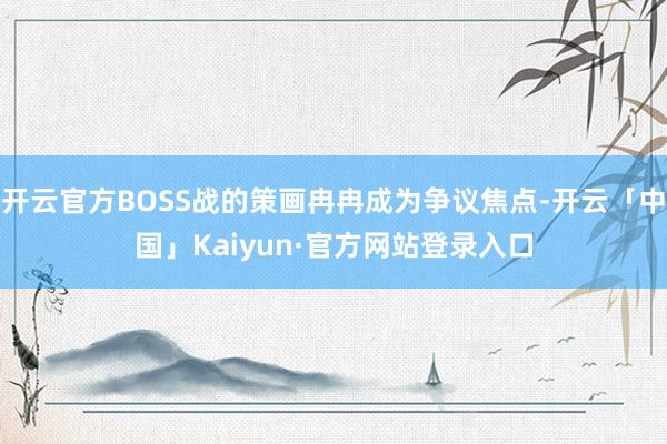 开云官方BOSS战的策画冉冉成为争议焦点-开云「中国」Kaiyun·官方网站登录入口