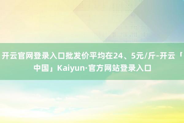 开云官网登录入口批发价平均在24、5元/斤-开云「中国」Kaiyun·官方网站登录入口