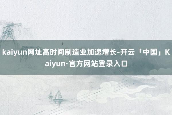 kaiyun网址高时间制造业加速增长-开云「中国」Kaiyun·官方网站登录入口