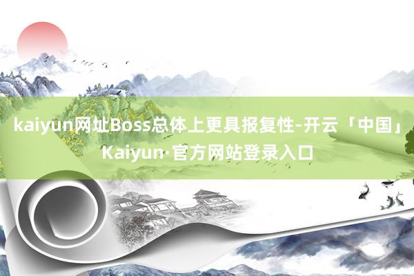 kaiyun网址Boss总体上更具报复性-开云「中国」Kaiyun·官方网站登录入口
